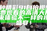 多种精彩91自拍视频，免费观看的高清大片，快来体验不一样的视觉盛宴！