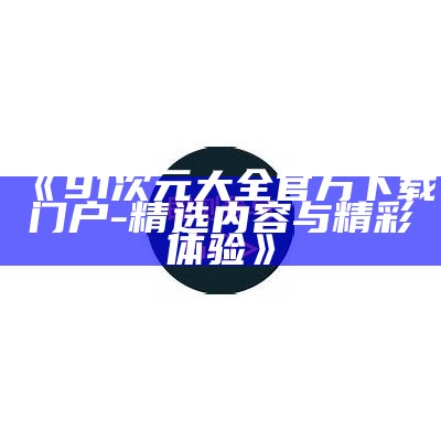 《91次元大全官方下载门户 - 精选内容与精彩体验》