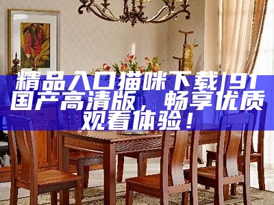 精品入口猫咪下载|91国产高清版，畅享优质观看体验！